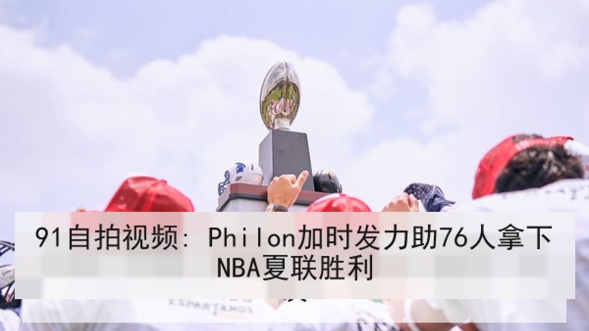 91自拍视频: Philon加时发力助76人拿下NBA夏联胜利