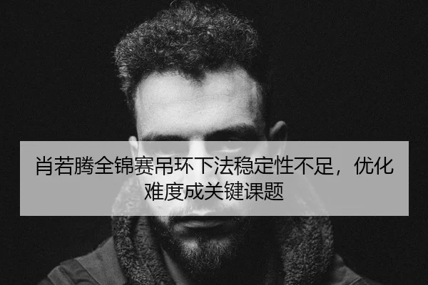 肖若腾全锦赛吊环下法稳定性不足，优化难度成关键课题