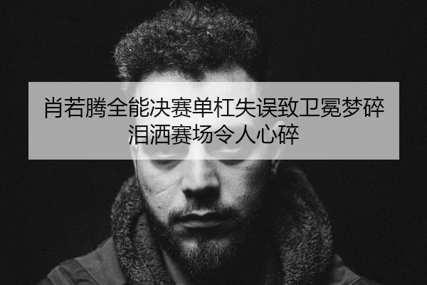 肖若腾全能决赛单杠失误致卫冕梦碎 泪洒赛场令人心碎