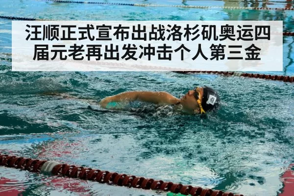 汪顺正式宣布出战洛杉矶奥运四届元老再出发冲击个人第三金