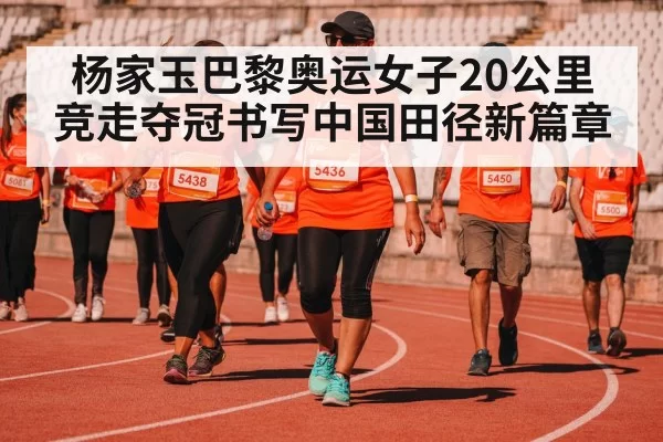杨家玉巴黎奥运女子20公里竞走夺冠书写中国田径新篇章